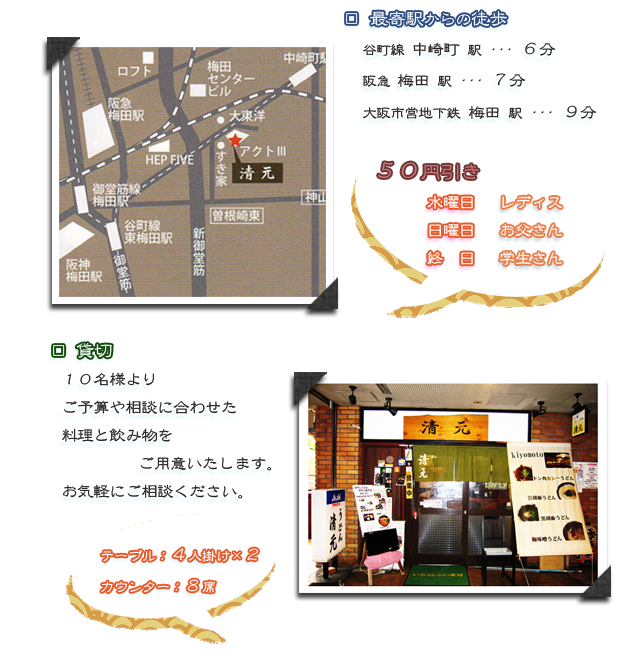 
        最寄駅からの徒歩
        谷町線　中崎町駅　６分
        阪急　梅田駅　７分
        大阪市営地下鉄　梅田駅　９分
        
        ５０円引き
        水曜日　レディースディ
        日曜日　お父さんディ
        終日　学生さん
        
        貸切
        １０名様より
        ご予算に合わせた料理と飲み物
        お気軽にご相談ください。
        
        テーブル、４人掛けが２つ
        カウンター、８席
        